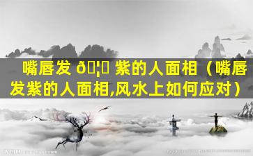 嘴唇发 🦉 紫的人面相（嘴唇发紫的人面相,风水上如何应对）